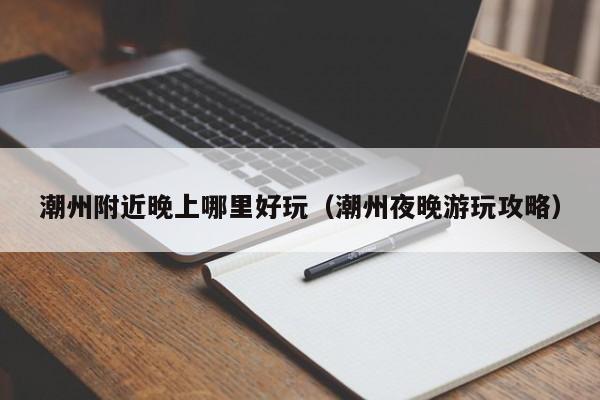 潮州附近晚上哪里好玩（潮州夜晚游玩攻略）