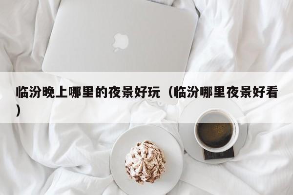 临汾晚上哪里的夜景好玩（临汾哪里夜景好看）