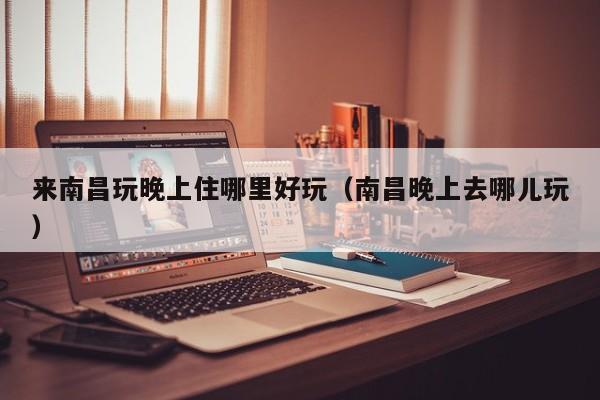 来南昌玩晚上住哪里好玩（南昌晚上去哪儿玩）