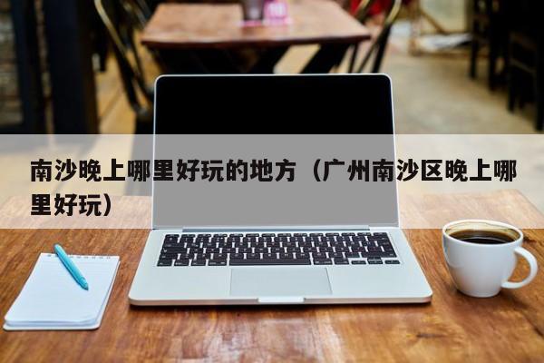 南沙晚上哪里好玩的地方（广州南沙区晚上哪里好玩）