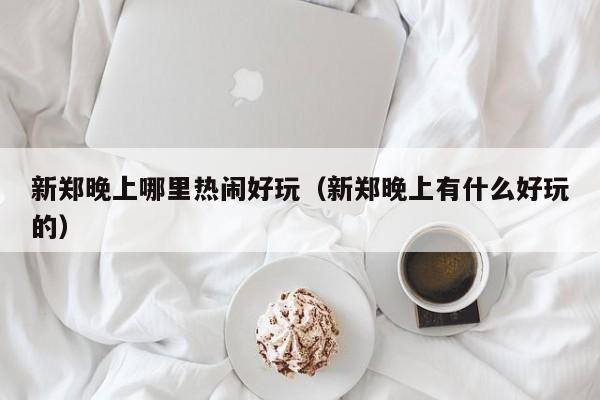 新郑晚上哪里热闹好玩（新郑晚上有什么好玩的）
