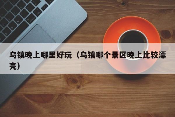 乌镇晚上哪里好玩（乌镇哪个景区晚上比较漂亮）