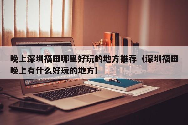 晚上深圳福田哪里好玩的地方推荐（深圳福田晚上有什么好玩的地方）