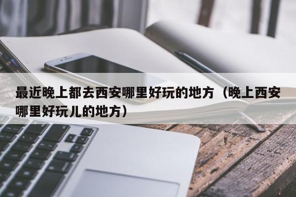 最近晚上都去西安哪里好玩的地方（晚上西安哪里好玩儿的地方）