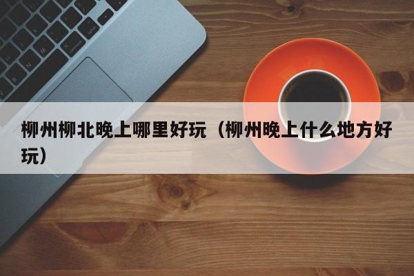柳州柳北晚上哪里好玩（柳州晚上什么地方好玩）