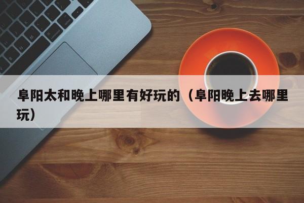阜阳太和晚上哪里有好玩的（阜阳晚上去哪里玩）