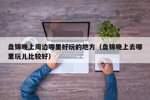 盘锦晚上周边哪里好玩的地方（盘锦晚上去哪里玩儿比较好）