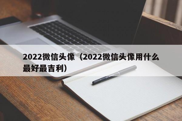2022微信头像（2022微信头像用什么最好最吉利）