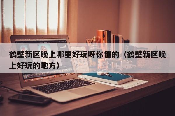 鹤壁新区晚上哪里好玩呀你懂的（鹤壁新区晚上好玩的地方）