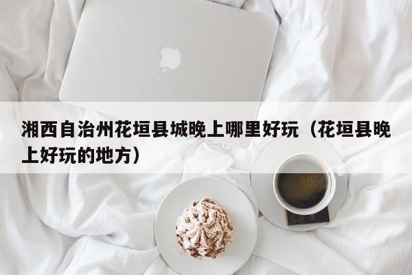 湘西自治州花垣县城晚上哪里好玩（花垣县晚上好玩的地方）