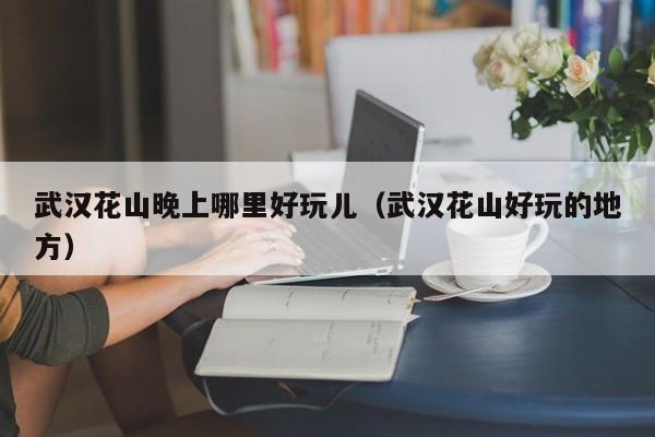 武汉花山晚上哪里好玩儿（武汉花山好玩的地方）