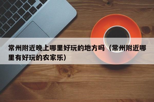 常州附近晚上哪里好玩的地方吗（常州附近哪里有好玩的农家乐）