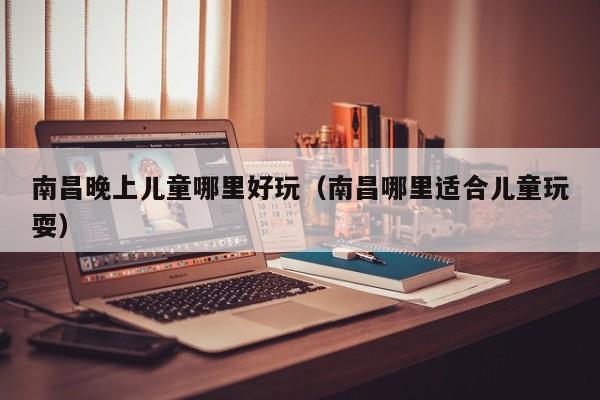 南昌晚上儿童哪里好玩（南昌哪里适合儿童玩耍）