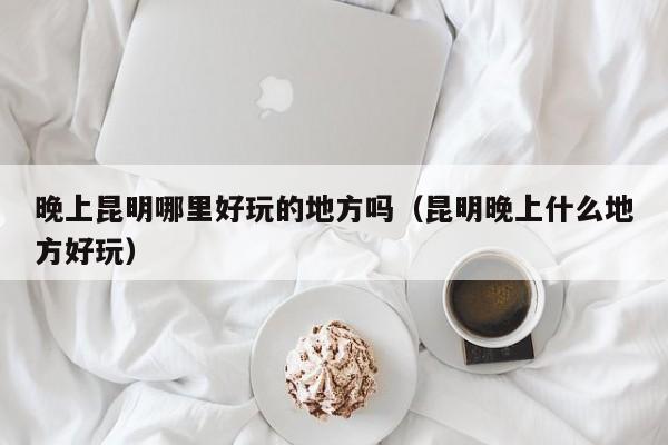 晚上昆明哪里好玩的地方吗（昆明晚上什么地方好玩）