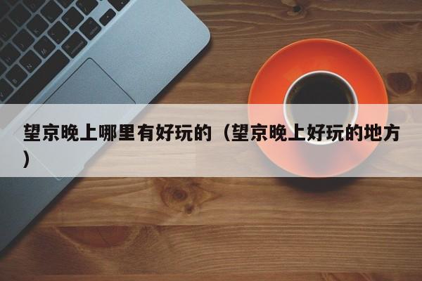 望京晚上哪里有好玩的（望京晚上好玩的地方）