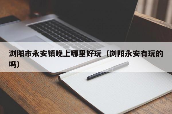 浏阳市永安镇晚上哪里好玩（浏阳永安有玩的吗）
