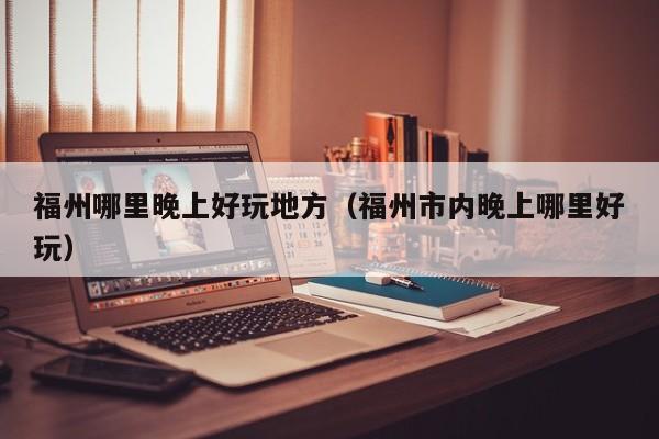 福州哪里晚上好玩地方（福州市内晚上哪里好玩）