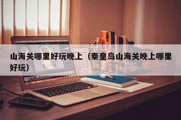 山海关哪里好玩晚上（秦皇岛山海关晚上哪里好玩）