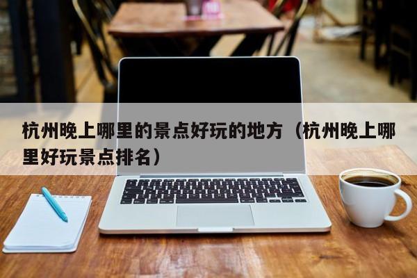 杭州晚上哪里的景点好玩的地方（杭州晚上哪里好玩景点排名）