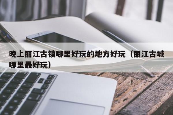 晚上丽江古镇哪里好玩的地方好玩（丽江古城哪里最好玩）