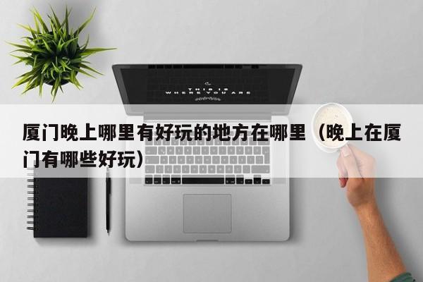 厦门晚上哪里有好玩的地方在哪里（晚上在厦门有哪些好玩）