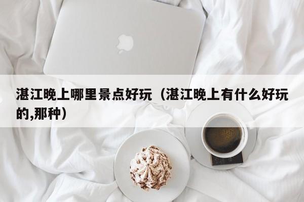 湛江晚上哪里景点好玩（湛江晚上有什么好玩的,那种）