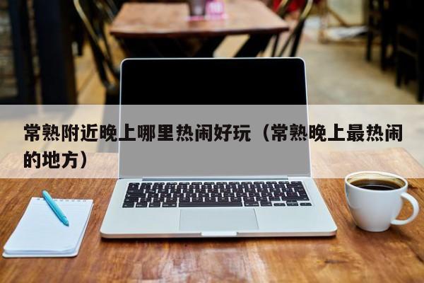 常熟附近晚上哪里热闹好玩（常熟晚上最热闹的地方）
