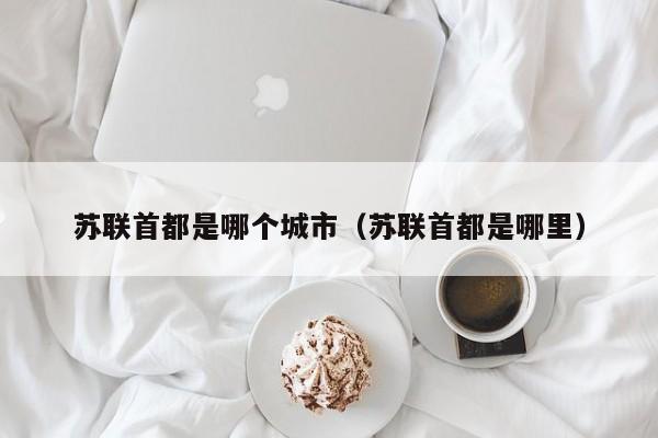 苏联首都是哪个城市（苏联首都是哪里）