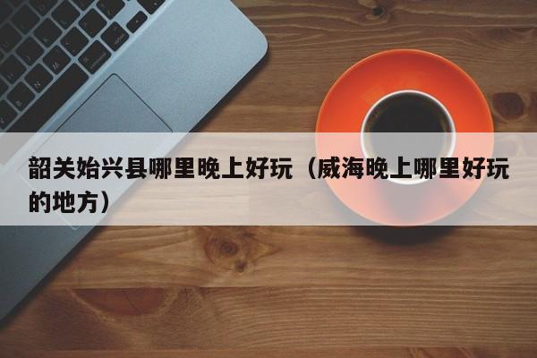 韶关始兴县哪里晚上好玩（威海晚上哪里好玩的地方）