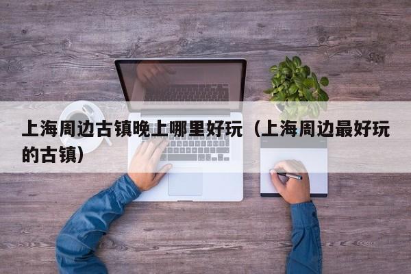 上海周边古镇晚上哪里好玩（上海周边最好玩的古镇）