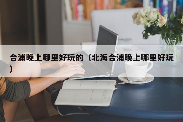 合浦晚上哪里好玩的（北海合浦晚上哪里好玩）