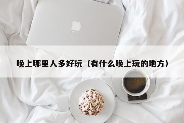 晚上哪里人多好玩（有什么晚上玩的地方）