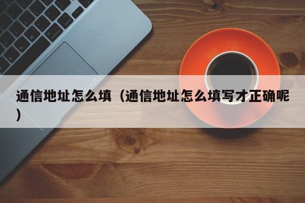 通信地址怎么填（通信地址怎么填写才正确呢）
