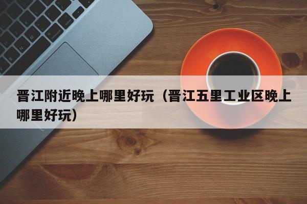 晋江附近晚上哪里好玩（晋江五里工业区晚上哪里好玩）