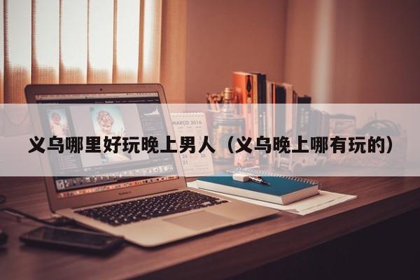 义乌哪里好玩晚上男人（义乌晚上哪有玩的）