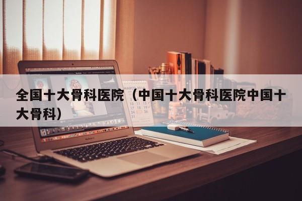 全国十大骨科医院（中国十大骨科医院中国十大骨科）