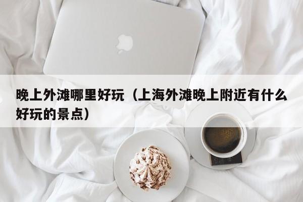 晚上外滩哪里好玩（上海外滩晚上附近有什么好玩的景点）