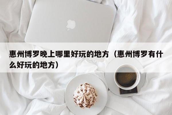 惠州博罗晚上哪里好玩的地方（惠州博罗有什么好玩的地方）