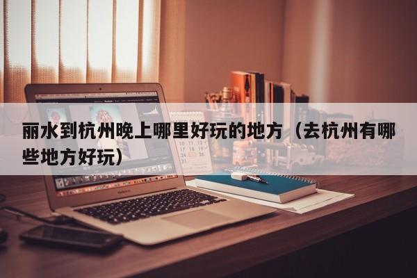 丽水到杭州晚上哪里好玩的地方（去杭州有哪些地方好玩）
