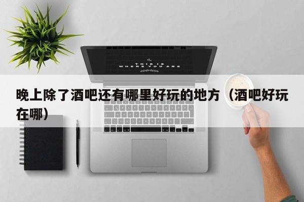 晚上除了酒吧还有哪里好玩的地方（酒吧好玩在哪）