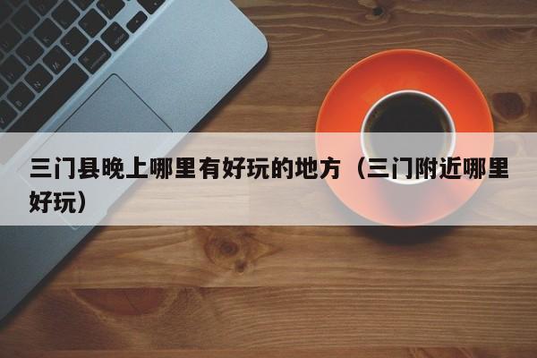 三门县晚上哪里有好玩的地方（三门附近哪里好玩）