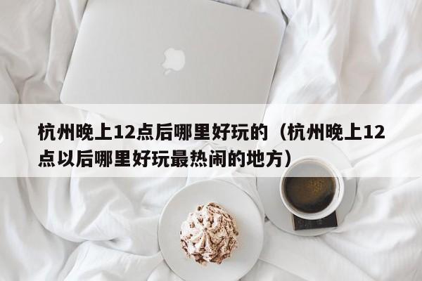 杭州晚上12点后哪里好玩的（杭州晚上12点以后哪里好玩最热闹的地方）