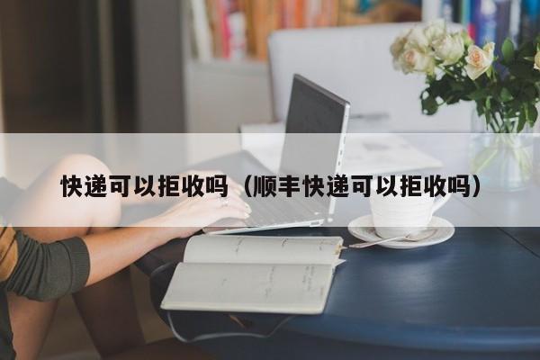 快递可以拒收吗（顺丰快递可以拒收吗）