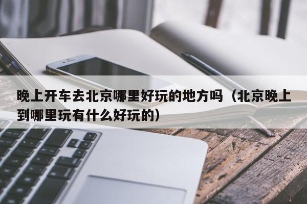 晚上开车去北京哪里好玩的地方吗（北京晚上到哪里玩有什么好玩的）