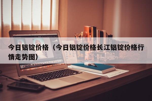 今日铝锭价格（今日铝锭价格长江铝锭价格行情走势图）