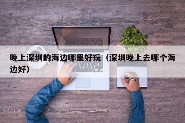 晚上深圳的海边哪里好玩（深圳晚上去哪个海边好）
