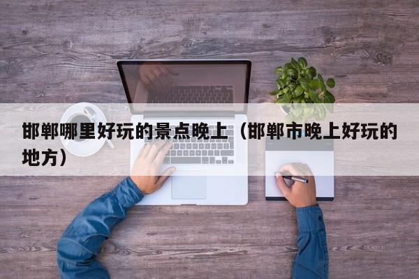 邯郸哪里好玩的景点晚上（邯郸市晚上好玩的地方）