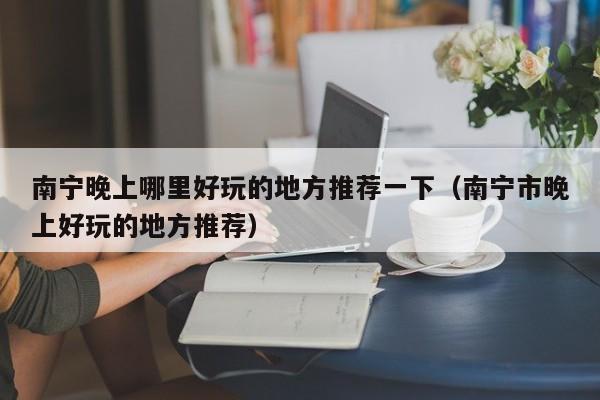 南宁晚上哪里好玩的地方推荐一下（南宁市晚上好玩的地方推荐）