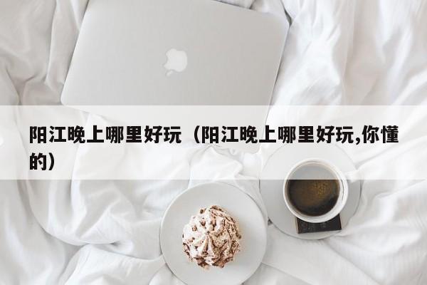 阳江晚上哪里好玩（阳江晚上哪里好玩,你懂的）