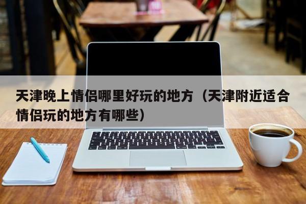 天津晚上情侣哪里好玩的地方（天津附近适合情侣玩的地方有哪些）